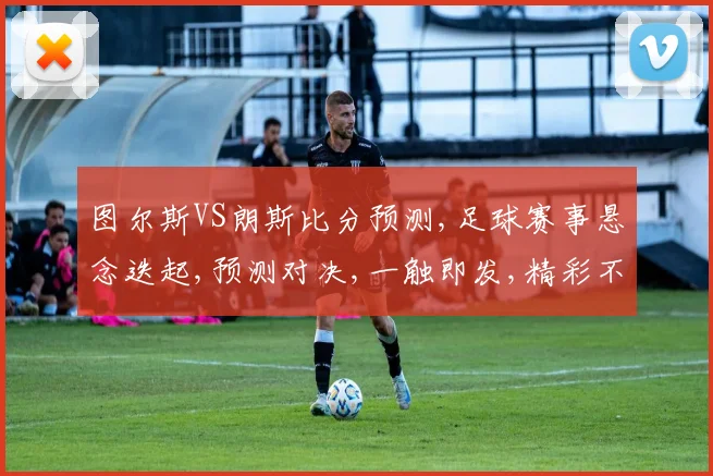 图尔斯VS朗斯比分预测,足球赛事悬念迭起,预测对决,一触即发,精彩不容错过,拭目以待