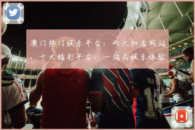 澳门热门娱乐平台，两大知名网站，十大精彩平台，一站式娱乐体验，不容错过